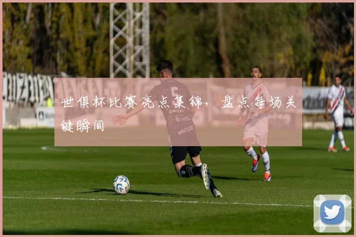 世俱杯比赛亮点集锦，盘点每场关键瞬间